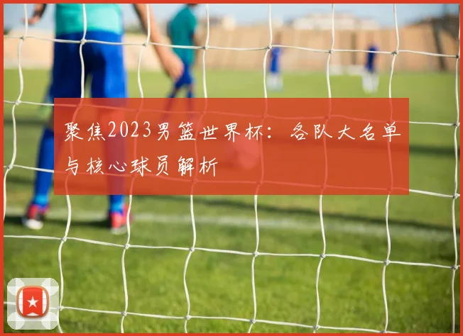 聚焦2023男篮世界杯：各队大名单与核心球员解析