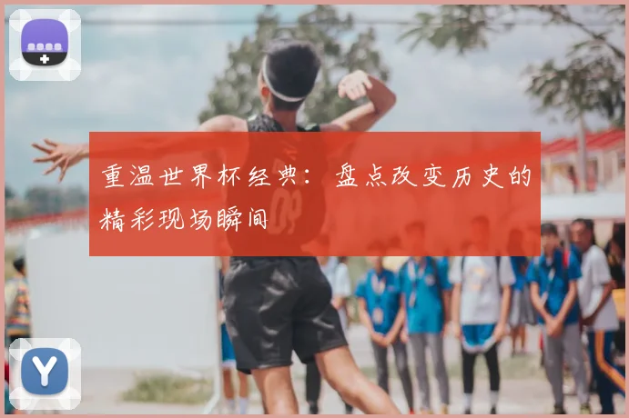 重温世界杯经典：盘点改变历史的精彩现场瞬间