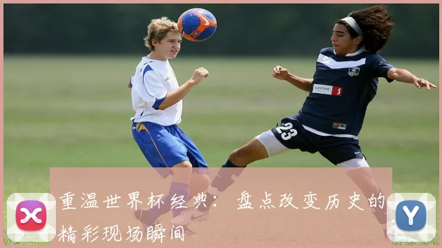 重温世界杯经典：盘点改变历史的精彩现场瞬间