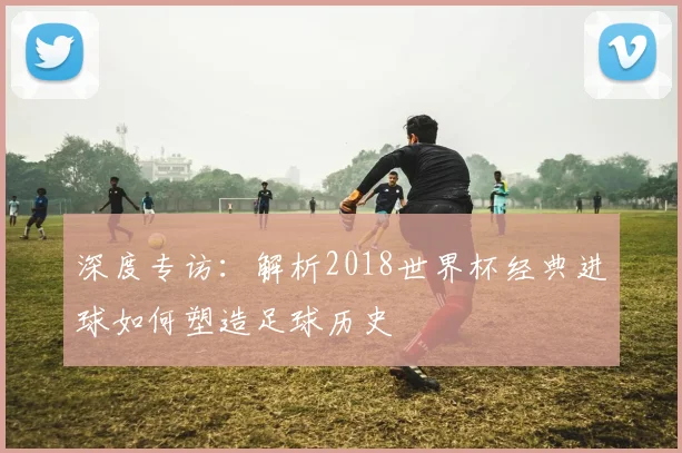 深度专访：解析2018世界杯经典进球如何塑造足球历史
