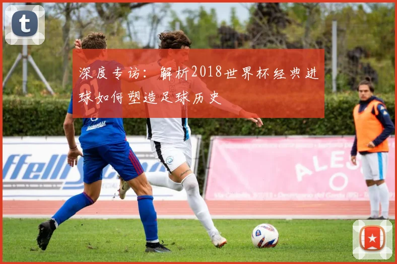 深度专访：解析2018世界杯经典进球如何塑造足球历史