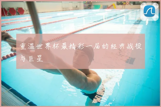 重温世界杯最精彩一届的经典战役与巨星