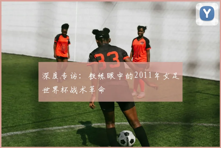 深度专访：教练眼中的2011年女足世界杯战术革命